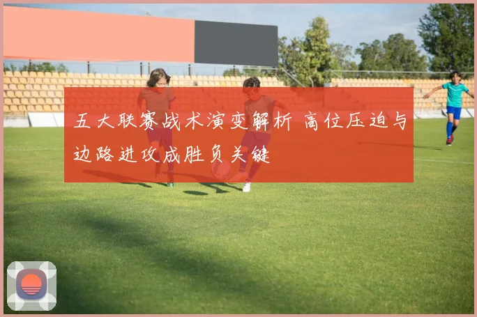 五大联赛战术演变解析 高位压迫与边路进攻成胜负关键