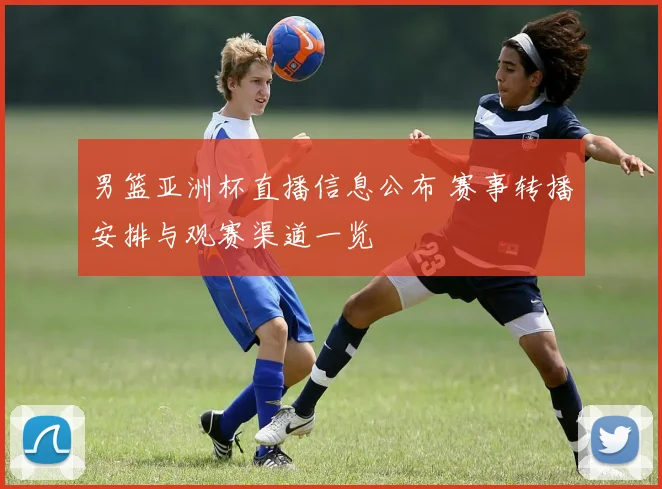 男篮亚洲杯直播信息公布 赛事转播安排与观赛渠道一览