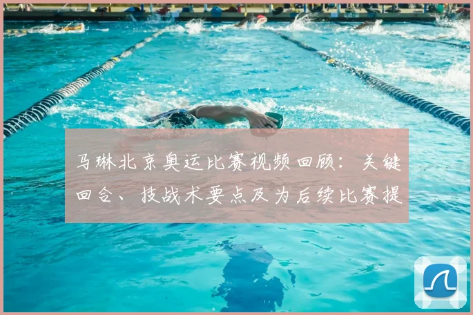 马琳北京奥运比赛视频回顾：关键回合、技战术要点及为后续比赛提供策略参考