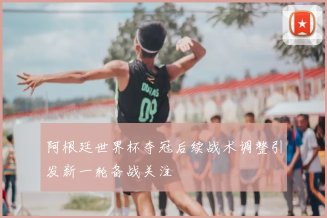 阿根廷世界杯夺冠后续战术调整引发新一轮备战关注