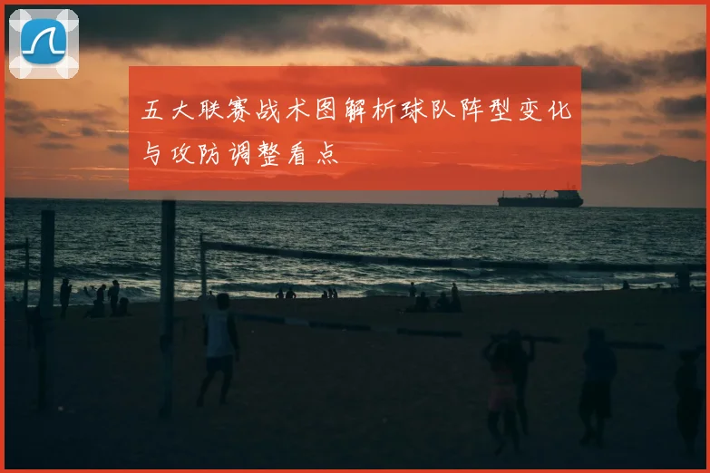 五大联赛战术图解析球队阵型变化与攻防调整看点