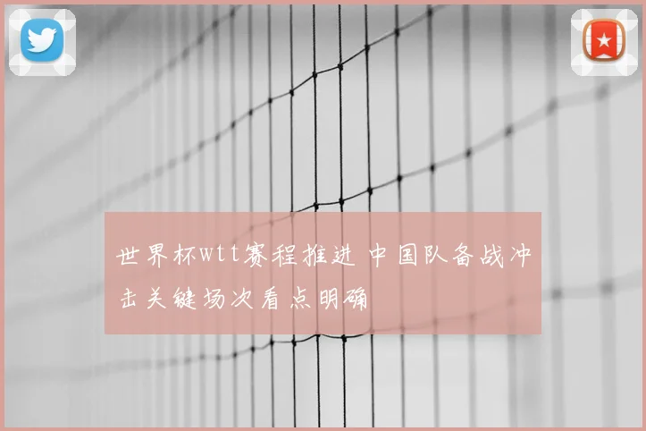 世界杯wtt赛程推进 中国队备战冲击关键场次看点明确