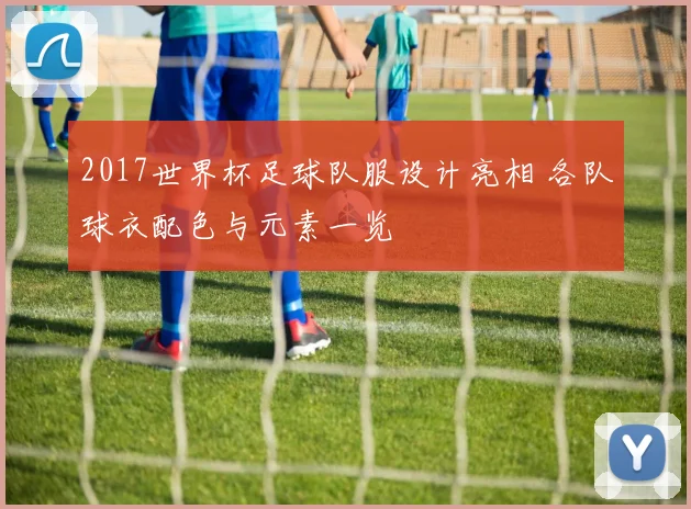 2017世界杯足球队服设计亮相 各队球衣配色与元素一览