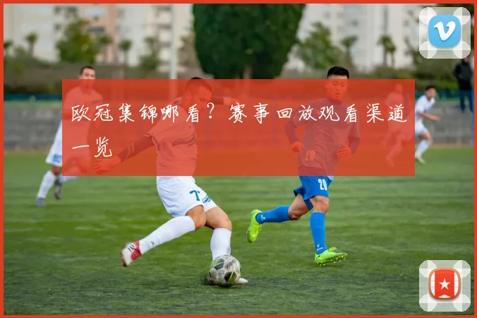 欧冠集锦哪看？赛事回放观看渠道一览