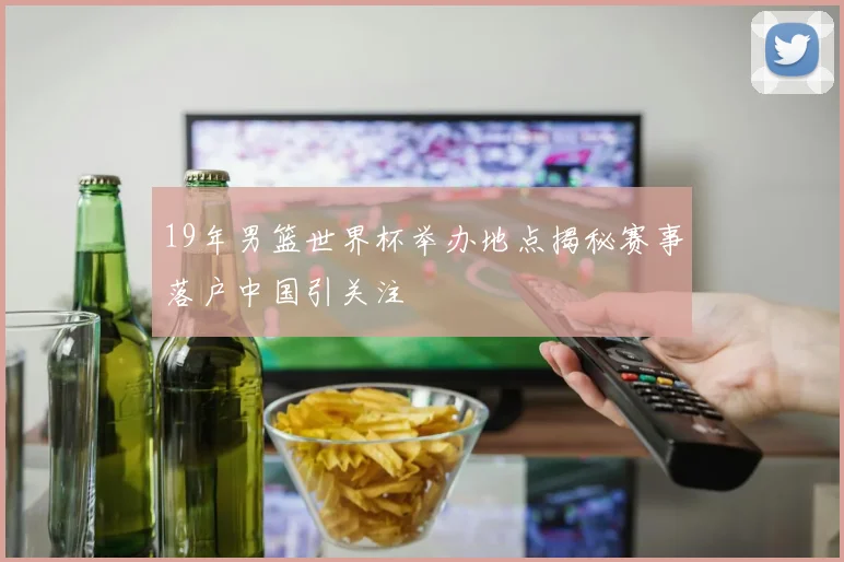 19年男篮世界杯举办地点揭秘赛事落户中国引关注