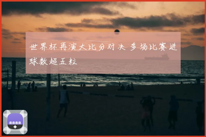 世界杯再演大比分对决 多场比赛进球数超五粒