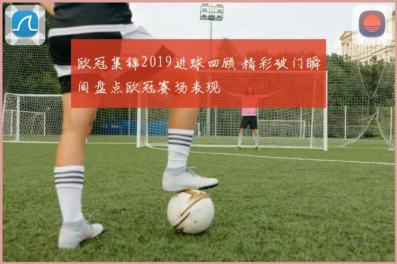 欧冠集锦2019进球回顾 精彩破门瞬间盘点欧冠赛场表现