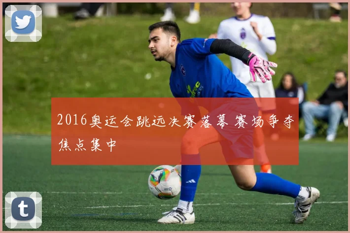 2016奥运会跳远决赛落幕 赛场争夺焦点集中